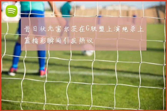 昔日状元富尔茨在G联盟上演绝杀上篮精彩瞬间引发热议