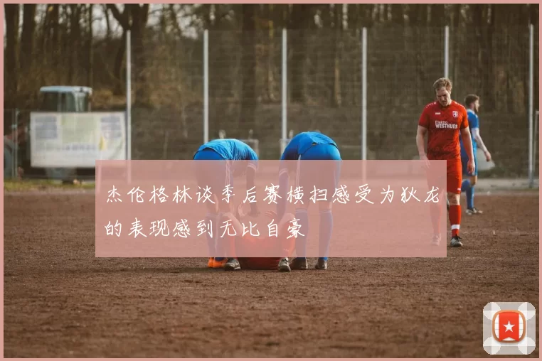 杰伦格林谈季后赛横扫感受为狄龙的表现感到无比自豪