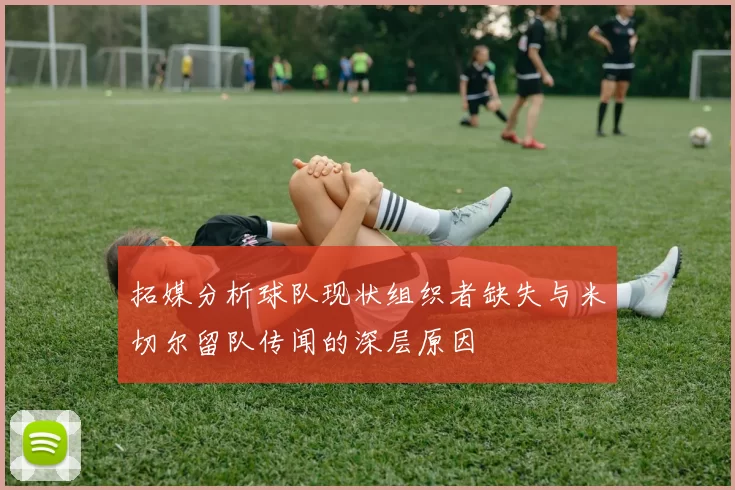 拓媒分析球队现状组织者缺失与米切尔留队传闻的深层原因