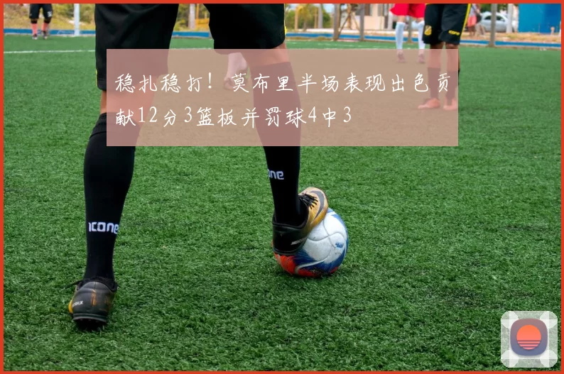 稳扎稳打！莫布里半场表现出色贡献12分3篮板并罚球4中3