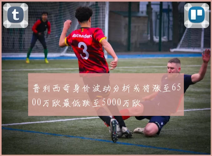 普利西奇身价波动分析或将涨至6500万欧最低跌至5000万欧