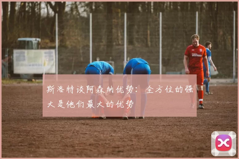斯洛特谈阿森纳优势：全方位的强大是他们最大的优势