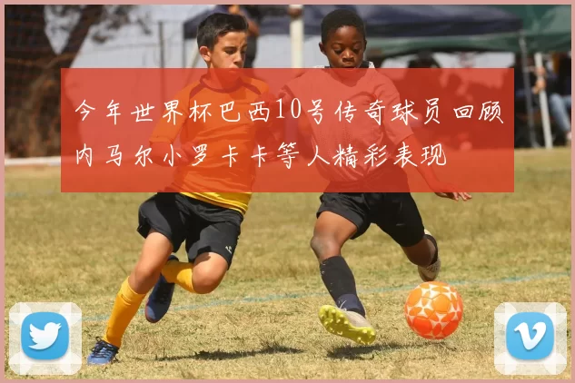 今年世界杯巴西10号传奇球员回顾内马尔小罗卡卡等人精彩表现