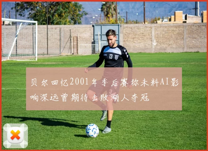 贝尔回忆2001年季后赛称未料AI影响深远曾期待击败湖人夺冠