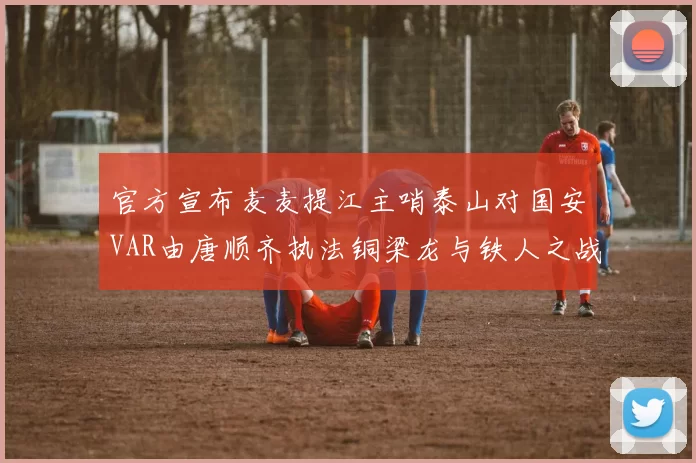 官方宣布麦麦提江主哨泰山对国安VAR由唐顺齐执法铜梁龙与铁人之战
