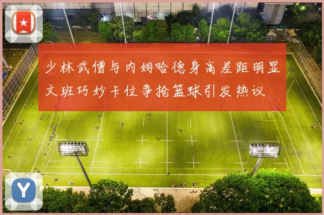 少林武僧与内姆哈德身高差距明显文班巧妙卡位争抢篮球引发热议