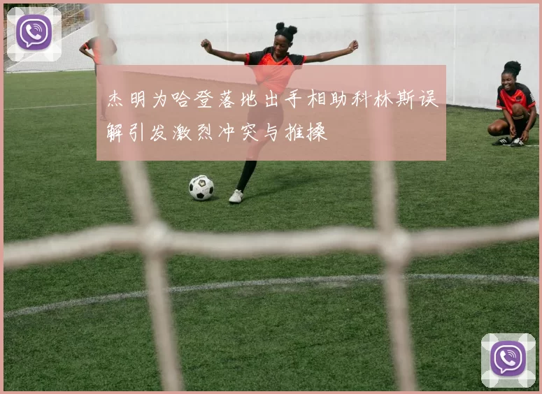 杰明为哈登落地出手相助科林斯误解引发激烈冲突与推搡