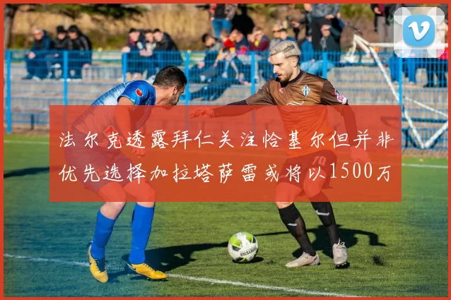 法尔克透露拜仁关注恰基尔但并非优先选择加拉塔萨雷或将以1500万欧买断博伊