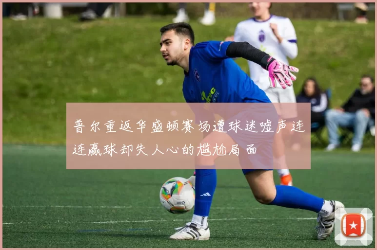 普尔重返华盛顿赛场遭球迷嘘声连连赢球却失人心的尴尬局面