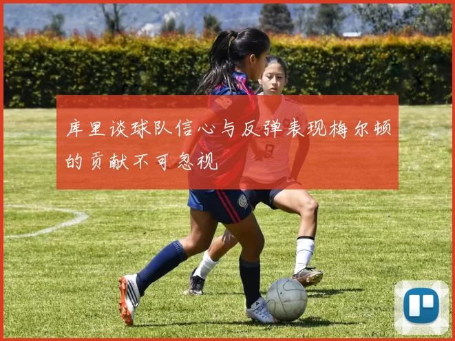 库里谈球队信心与反弹表现梅尔顿的贡献不可忽视