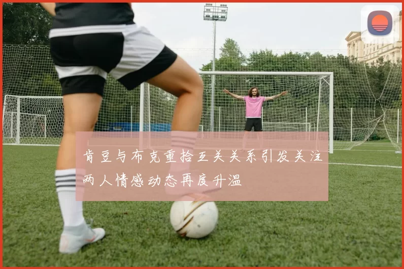 肯豆与布克重拾互关关系引发关注两人情感动态再度升温